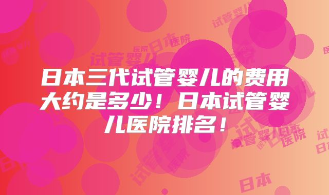 日本三代试管婴儿的费用大约是多少!日本试管婴儿医院排名!