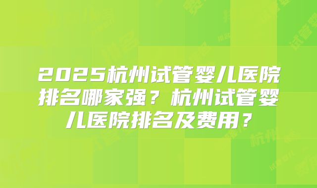 2025杭州试管婴儿医院排名哪家强?杭州试管婴儿医院排名及费用?