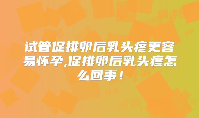 试管促排卵后乳头疼更容易怀孕,促排卵后乳头疼怎么回事!