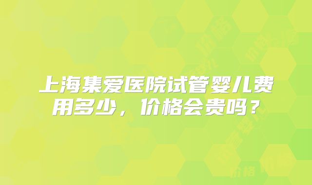 上海集爱医院试管婴儿费用多少，价格会贵吗？