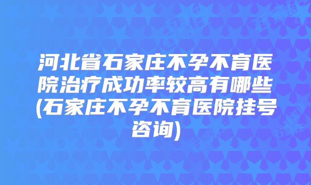河北省石家庄不孕不育医院治疗成功率较高有哪些(石家庄不孕不育医院挂号咨询)