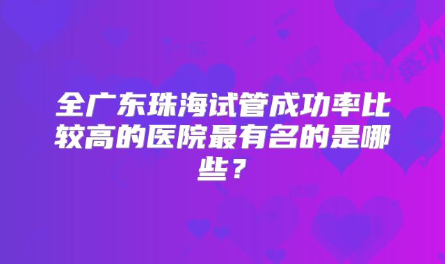 全广东珠海试管成功率比较高的医院最有名的是哪些?