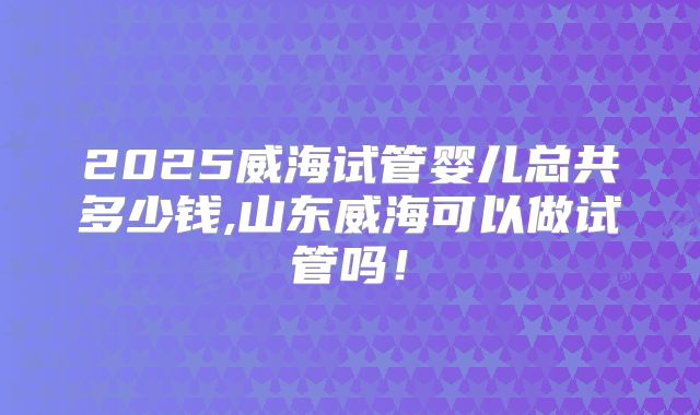 2025威海试管婴儿总共多少钱,山东威海可以做试管吗！