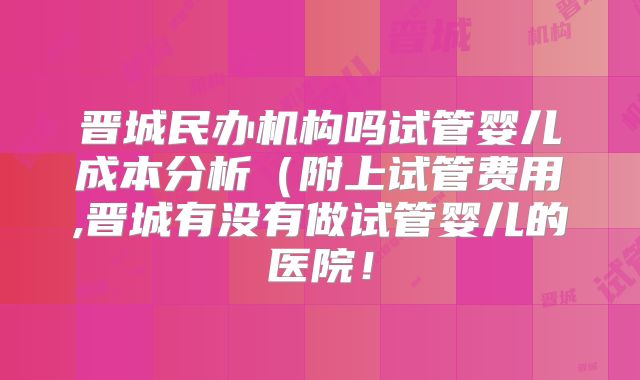 晋城民办机构吗试管婴儿成本分析（附上试管费用,晋城有没有做试管婴儿的医院！