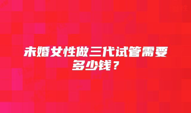 未婚女性做三代试管需要多少钱？