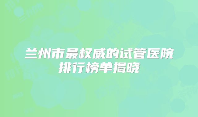 兰州市最权威的试管医院排行榜单揭晓