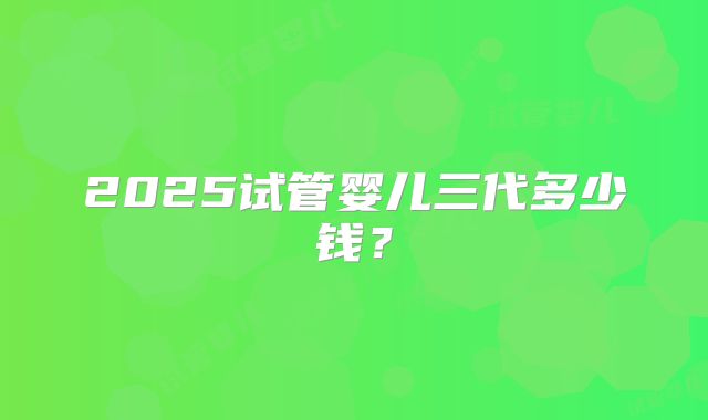 2025试管婴儿三代多少钱？