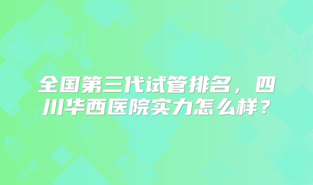 全国第三代试管排名，四川华西医院实力怎么样？
