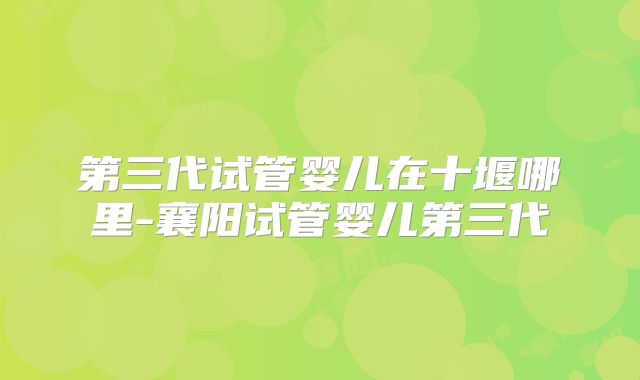 第三代试管婴儿在十堰哪里-襄阳试管婴儿第三代