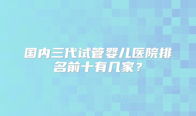 国内三代试管婴儿医院排名前十有几家?