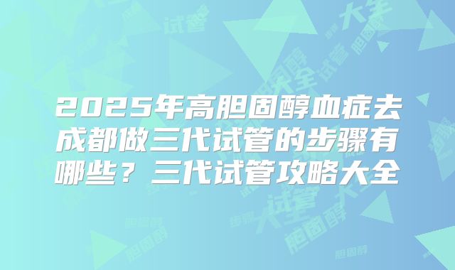 2025年高胆固醇血症去成都做三代试管的步骤有哪些？三代试管攻略大全