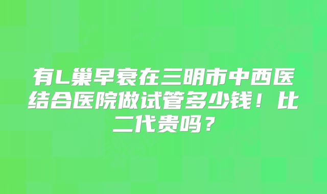 有L巢早衰在三明市中西医结合医院做试管多少钱！比二代贵吗？