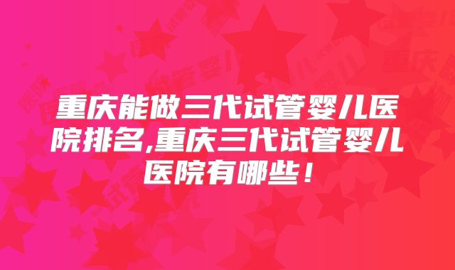 重庆能做三代试管婴儿医院排名,重庆三代试管婴儿医院有哪些！