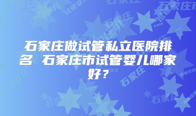 石家庄做试管私立医院排名 石家庄市试管婴儿哪家好？
