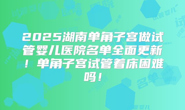 2025湖南单角子宫做试管婴儿医院名单全面更新!单角子宫试管着床困难吗!