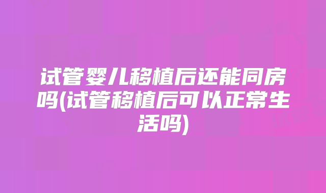 试管婴儿移植后还能同房吗(试管移植后可以正常生活吗)