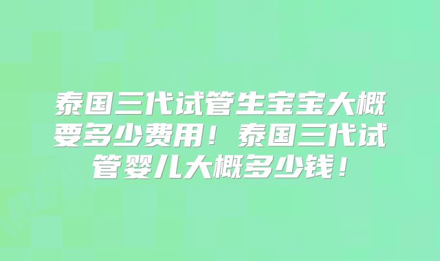 泰国三代试管生宝宝大概要多少费用！泰国三代试管婴儿大概多少钱！