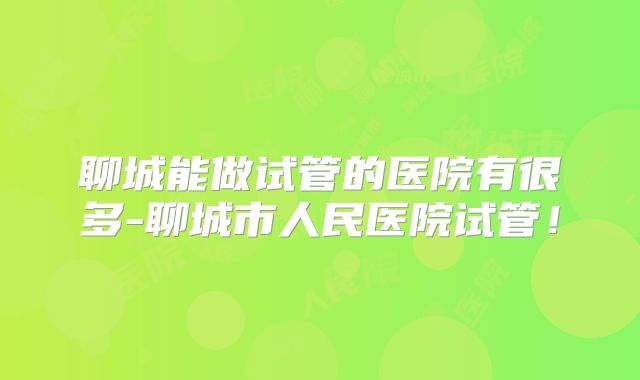 聊城能做试管的医院有很多-聊城市人民医院试管!