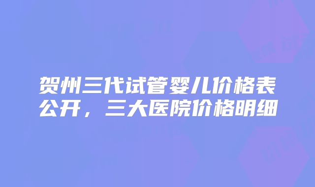 贺州三代试管婴儿价格表公开，三大医院价格明细