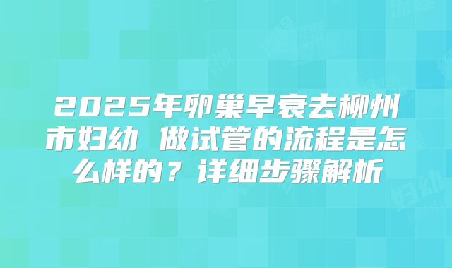2025年卵巢早衰去柳州市妇幼 做试管的流程是怎么样的？详细步骤解析