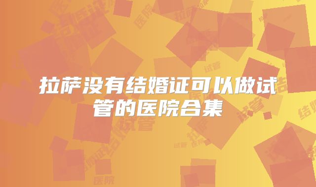 拉萨没有结婚证可以做试管的医院合集