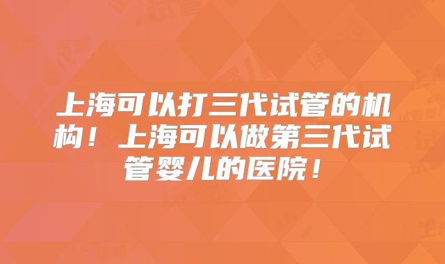 上海可以打三代试管的机构！上海可以做第三代试管婴儿的医院！