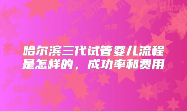 哈尔滨三代试管婴儿流程是怎样的，成功率和费用