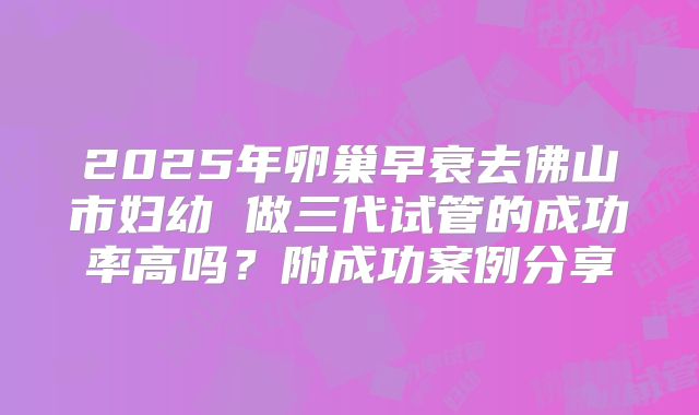 2025年卵巢早衰去佛山市妇幼 做三代试管的成功率高吗?附成功案例分享