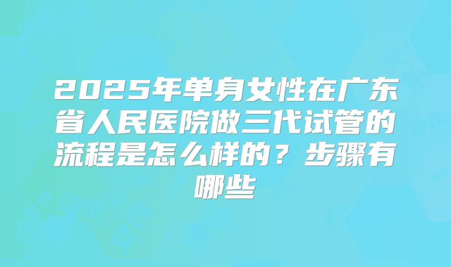 2025年单身女性在广东省人民医院做三代试管的流程是怎么样的?步骤有哪些
