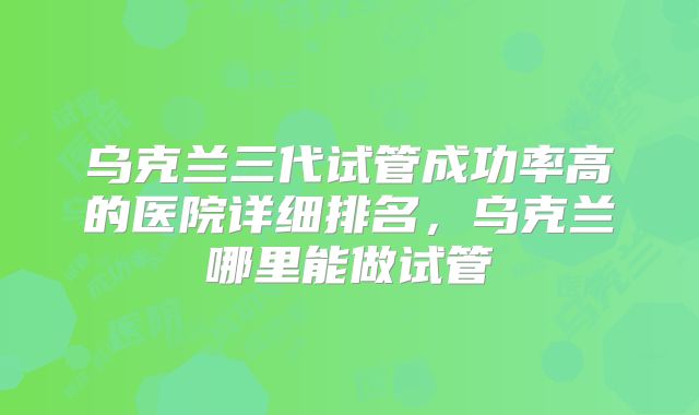 乌克兰三代试管成功率高的医院详细排名，乌克兰哪里能做试管