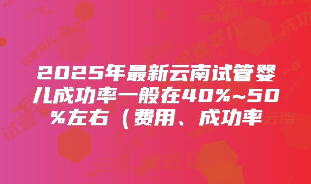 2025年最新云南试管婴儿成功率一般在40%~50%左右（费用、成功率