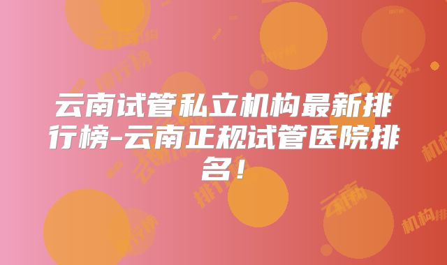 云南试管私立机构最新排行榜-云南正规试管医院排名！