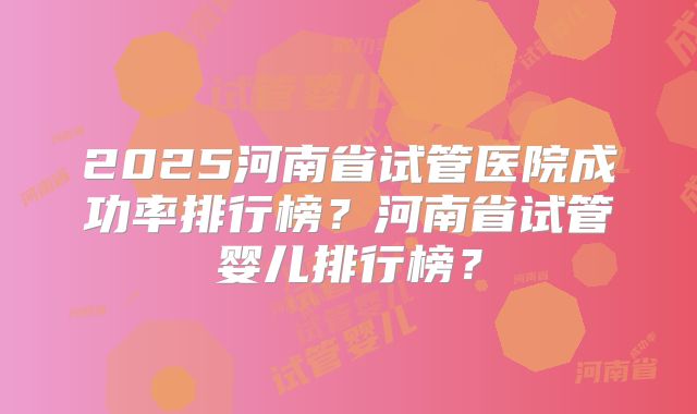 2025河南省试管医院成功率排行榜?河南省试管婴儿排行榜?