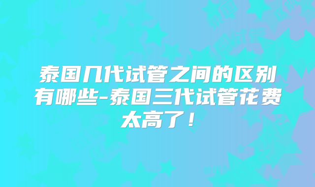 泰国几代试管之间的区别有哪些-泰国三代试管花费太高了！