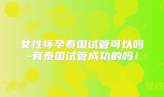 女性怀孕泰国试管可以吗-有泰国试管成功的吗！