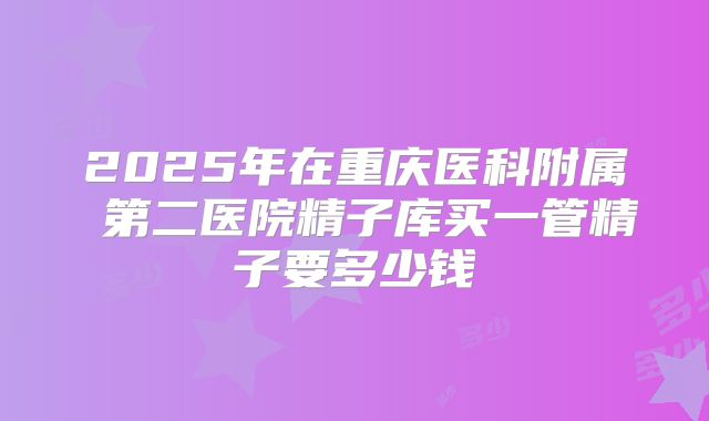 2025年在重庆医科附属 第二医院精子库买一管精子要多少钱