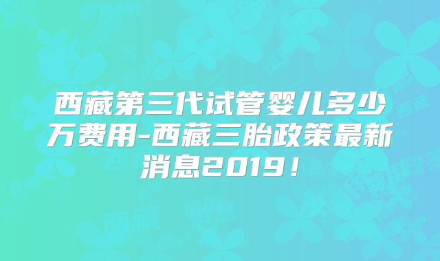 西藏第三代试管婴儿多少万费用-西藏三胎政策最新消息2019！