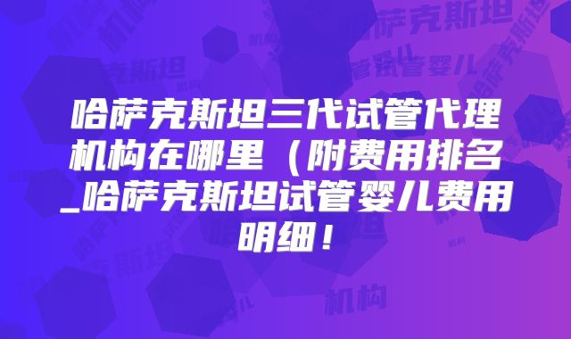 哈萨克斯坦三代试管代理机构在哪里(附费用排名_哈萨克斯坦试管婴儿费用明细!