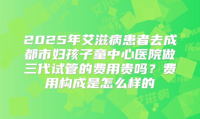 2025年艾滋病患者去成都市妇孩子童中心医院做三代试管的费用贵吗?费用构成是怎么样的