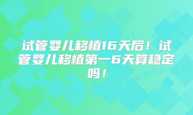试管婴儿移植16天后！试管婴儿移植第一6天算稳定吗！