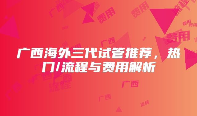 广西海外三代试管推荐，热门/流程与费用解析
