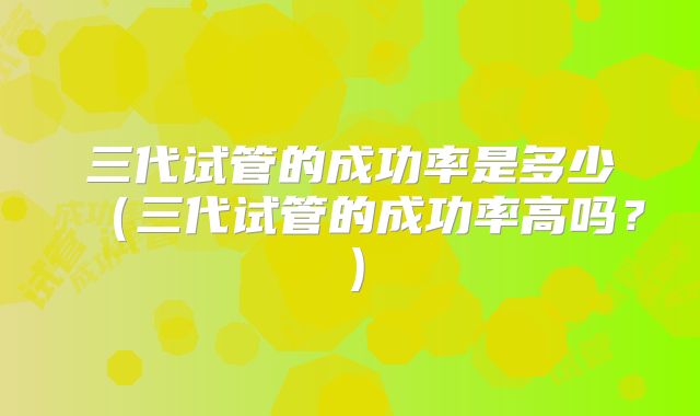 三代试管的成功率是多少（三代试管的成功率高吗？）