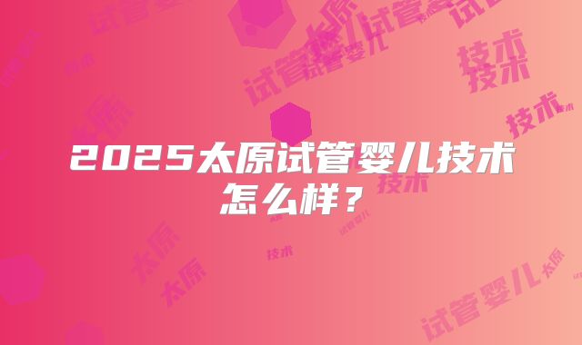 2025太原试管婴儿技术怎么样？