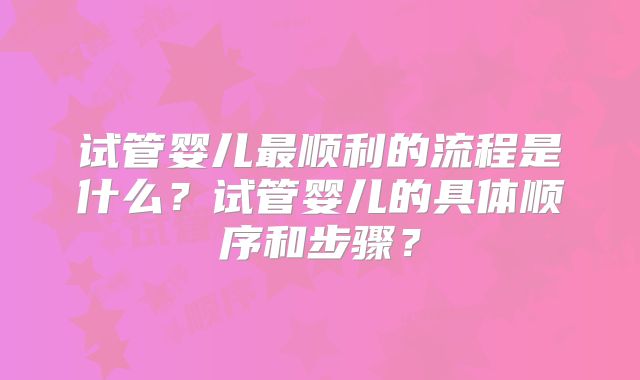 试管婴儿最顺利的流程是什么？试管婴儿的具体顺序和步骤？