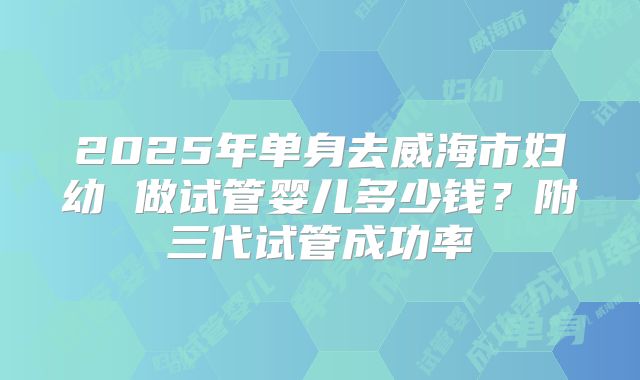 2025年单身去威海市妇幼 做试管婴儿多少钱？附三代试管成功率