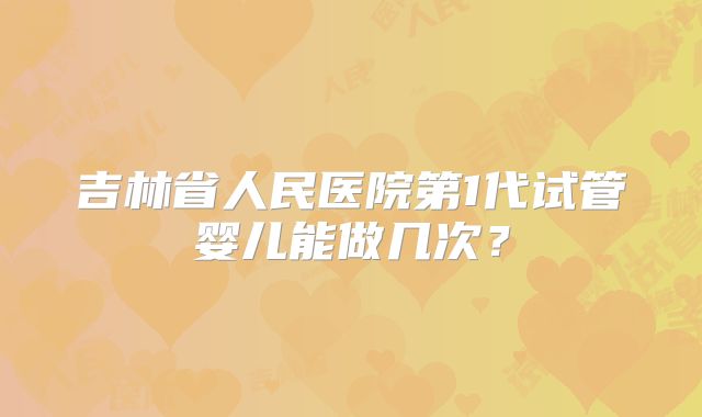 吉林省人民医院第1代试管婴儿能做几次?