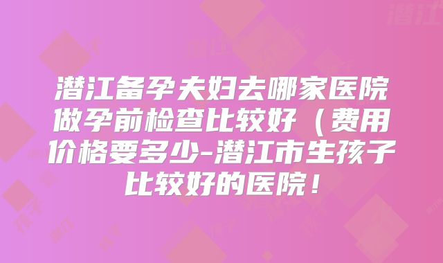 潜江备孕夫妇去哪家医院做孕前检查比较好（费用价格要多少-潜江市生孩子比较好的医院！