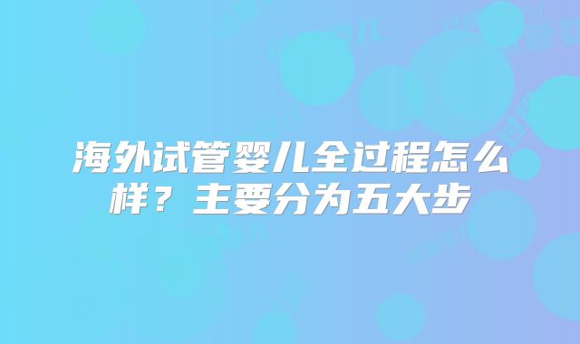海外试管婴儿全过程怎么样?主要分为五大步