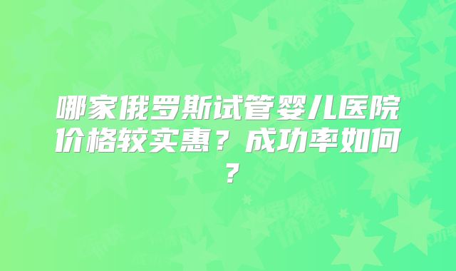 哪家俄罗斯试管婴儿医院价格较实惠?成功率如何?