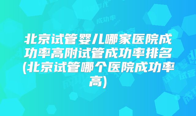 北京试管婴儿哪家医院成功率高附试管成功率排名(北京试管哪个医院成功率高)